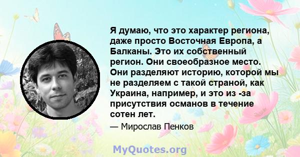 Я думаю, что это характер региона, даже просто Восточная Европа, а Балканы. Это их собственный регион. Они своеобразное место. Они разделяют историю, которой мы не разделяем с такой страной, как Украина, например, и это 