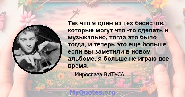 Так что я один из тех басистов, которые могут что -то сделать и музыкально, тогда это было тогда, и теперь это еще больше, если вы заметили в новом альбоме, я больше не играю все время.