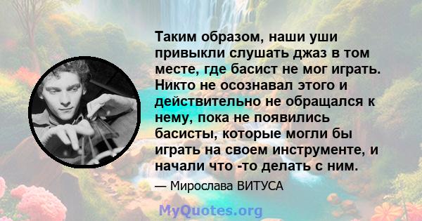 Таким образом, наши уши привыкли слушать джаз в том месте, где басист не мог играть. Никто не осознавал этого и действительно не обращался к нему, пока не появились басисты, которые могли бы играть на своем инструменте, 