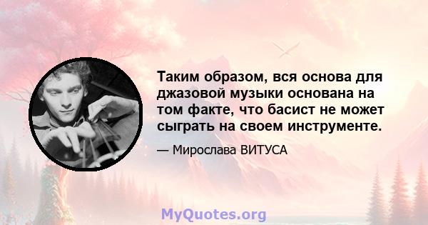 Таким образом, вся основа для джазовой музыки основана на том факте, что басист не может сыграть на своем инструменте.