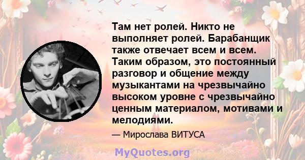 Там нет ролей. Никто не выполняет ролей. Барабанщик также отвечает всем и всем. Таким образом, это постоянный разговор и общение между музыкантами на чрезвычайно высоком уровне с чрезвычайно ценным материалом, мотивами