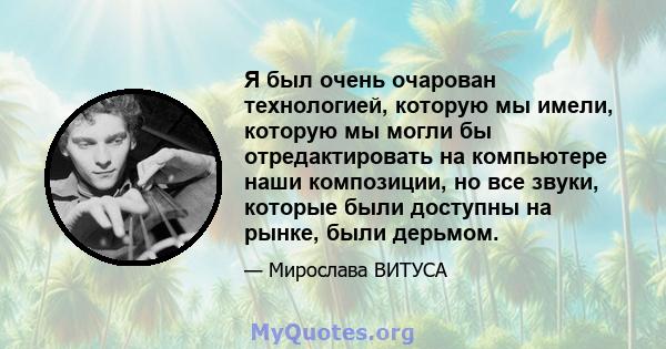 Я был очень очарован технологией, которую мы имели, которую мы могли бы отредактировать на компьютере наши композиции, но все звуки, которые были доступны на рынке, были дерьмом.