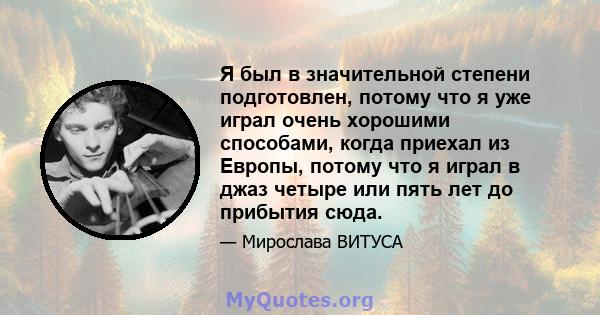 Я был в значительной степени подготовлен, потому что я уже играл очень хорошими способами, когда приехал из Европы, потому что я играл в джаз четыре или пять лет до прибытия сюда.