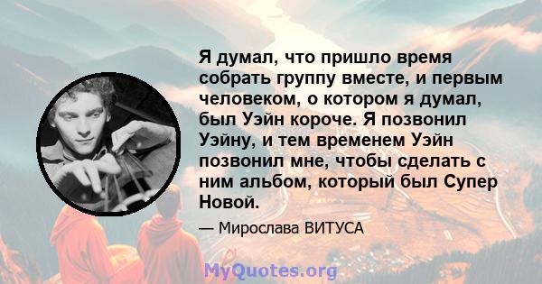 Я думал, что пришло время собрать группу вместе, и первым человеком, о котором я думал, был Уэйн короче. Я позвонил Уэйну, и тем временем Уэйн позвонил мне, чтобы сделать с ним альбом, который был Супер Новой.