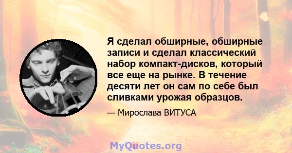 Я сделал обширные, обширные записи и сделал классический набор компакт-дисков, который все еще на рынке. В течение десяти лет он сам по себе был сливками урожая образцов.