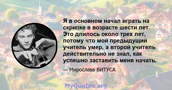 Я в основном начал играть на скрипке в возрасте шести лет. Это длилось около трех лет, потому что мой предыдущий учитель умер, а второй учитель действительно не знал, как успешно заставить меня начать.