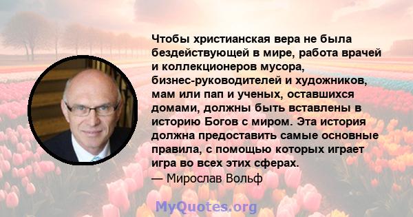 Чтобы христианская вера не была бездействующей в мире, работа врачей и коллекционеров мусора, бизнес-руководителей и художников, мам или пап и ученых, оставшихся домами, должны быть вставлены в историю Богов с миром.