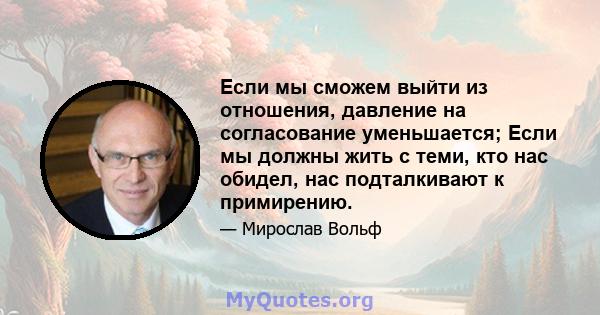 Если мы сможем выйти из отношения, давление на согласование уменьшается; Если мы должны жить с теми, кто нас обидел, нас подталкивают к примирению.