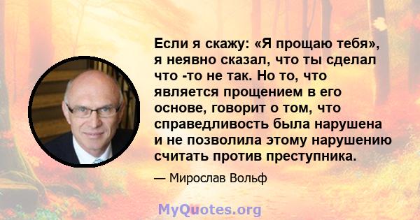 Если я скажу: «Я прощаю тебя», я неявно сказал, что ты сделал что -то не так. Но то, что является прощением в его основе, говорит о том, что справедливость была нарушена и не позволила этому нарушению считать против