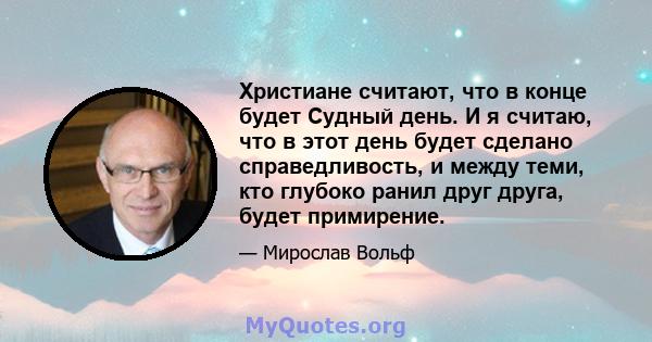 Христиане считают, что в конце будет Судный день. И я считаю, что в этот день будет сделано справедливость, и между теми, кто глубоко ранил друг друга, будет примирение.