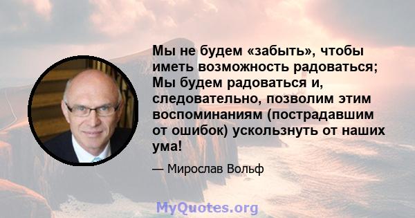 Мы не будем «забыть», чтобы иметь возможность радоваться; Мы будем радоваться и, следовательно, позволим этим воспоминаниям (пострадавшим от ошибок) ускользнуть от наших ума!