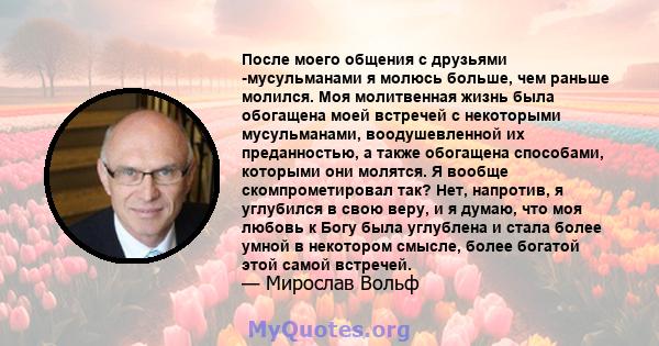 После моего общения с друзьями -мусульманами я молюсь больше, чем раньше молился. Моя молитвенная жизнь была обогащена моей встречей с некоторыми мусульманами, воодушевленной их преданностью, а также обогащена