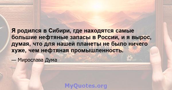 Я родился в Сибири, где находятся самые большие нефтяные запасы в России, и я вырос, думая, что для нашей планеты не было ничего хуже, чем нефтяная промышленность.