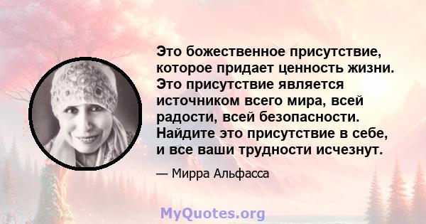 Это божественное присутствие, которое придает ценность жизни. Это присутствие является источником всего мира, всей радости, всей безопасности. Найдите это присутствие в себе, и все ваши трудности исчезнут.