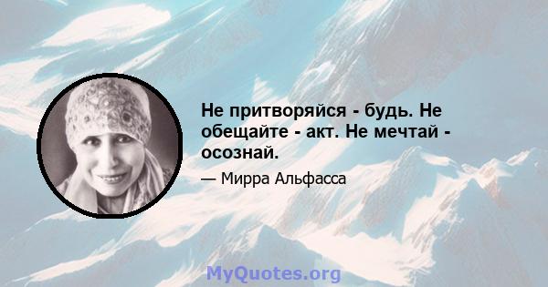 Не притворяйся - будь. Не обещайте - акт. Не мечтай - осознай.