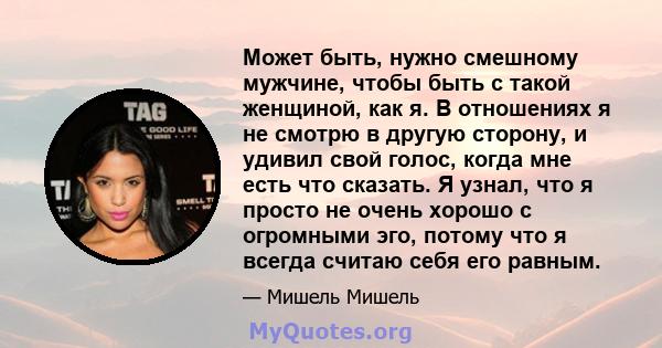 Может быть, нужно смешному мужчине, чтобы быть с такой женщиной, как я. В отношениях я не смотрю в другую сторону, и удивил свой голос, когда мне есть что сказать. Я узнал, что я просто не очень хорошо с огромными эго,