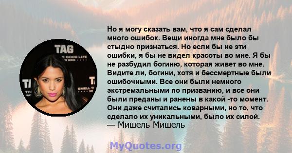 Но я могу сказать вам, что я сам сделал много ошибок. Вещи иногда мне было бы стыдно признаться. Но если бы не эти ошибки, я бы не видел красоты во мне. Я бы не разбудил богиню, которая живет во мне. Видите ли, богини,