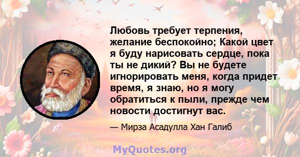 Любовь требует терпения, желание беспокойно; Какой цвет я буду нарисовать сердце, пока ты не дикий? Вы не будете игнорировать меня, когда придет время, я знаю, но я могу обратиться к пыли, прежде чем новости достигнут