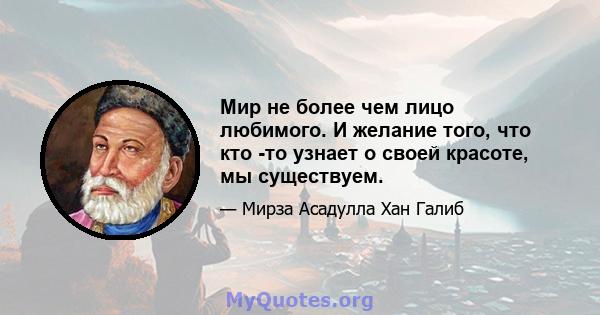 Мир не более чем лицо любимого. И желание того, что кто -то узнает о своей красоте, мы существуем.