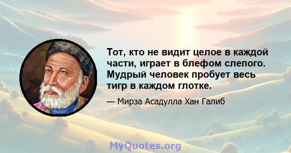 Тот, кто не видит целое в каждой части, играет в блефом слепого. Мудрый человек пробует весь тигр в каждом глотке.