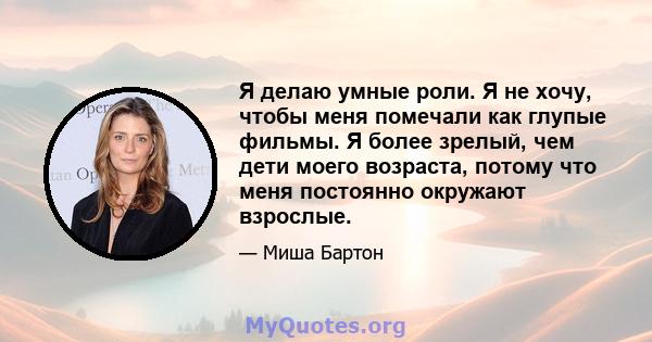 Я делаю умные роли. Я не хочу, чтобы меня помечали как глупые фильмы. Я более зрелый, чем дети моего возраста, потому что меня постоянно окружают взрослые.