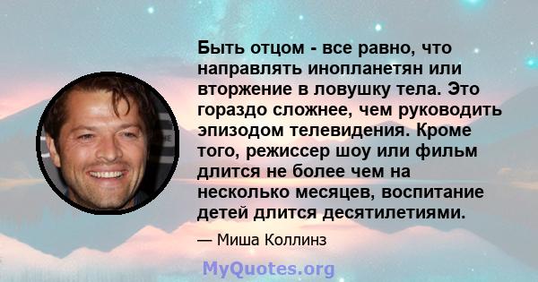 Быть отцом - все равно, что направлять инопланетян или вторжение в ловушку тела. Это гораздо сложнее, чем руководить эпизодом телевидения. Кроме того, режиссер шоу или фильм длится не более чем на несколько месяцев,