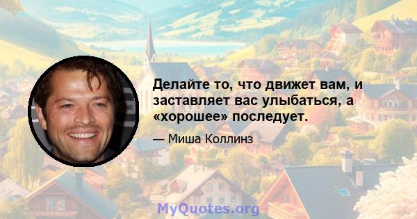 Делайте то, что движет вам, и заставляет вас улыбаться, а «хорошее» последует.