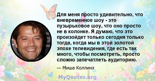 Для меня просто удивительно, что вневременное шоу - это пузырьковое шоу, что оно просто не в колонке. Я думаю, что это произойдет только сегодня только тогда, когда мы в этой золотой эпохе телевидения, где есть так