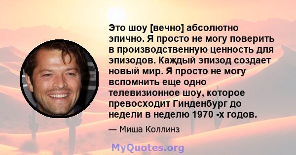 Это шоу [вечно] абсолютно эпично. Я просто не могу поверить в производственную ценность для эпизодов. Каждый эпизод создает новый мир. Я просто не могу вспомнить еще одно телевизионное шоу, которое превосходит