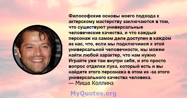 Философские основы моего подхода к актерскому мастерству заключаются в том, что существуют универсальные человеческие качества, и что каждый персонаж на самом деле доступен в каждом из нас, что, если мы подключимся к