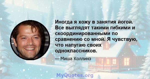 Иногда я хожу в занятия йогой. Все выглядят такими гибкими и скоординированными по сравнению со мной. Я чувствую, что напугаю своих одноклассников.