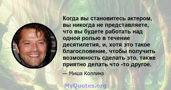 Когда вы становитесь актером, вы никогда не представляете, что вы будете работать над одной ролью в течение десятилетия, и, хотя это такое благословение, чтобы получить возможность сделать это, также приятно делать что