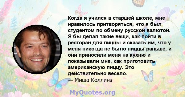 Когда я учился в старшей школе, мне нравилось притворяться, что я был студентом по обмену русской валютой. Я бы делал такие вещи, как пойти в ресторан для пиццы и сказать им, что у меня никогда не было пиццы раньше, и