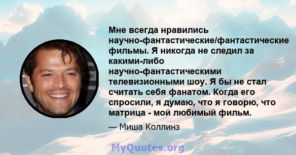 Мне всегда нравились научно-фантастические/фантастические фильмы. Я никогда не следил за какими-либо научно-фантастическими телевизионными шоу. Я бы не стал считать себя фанатом. Когда его спросили, я думаю, что я