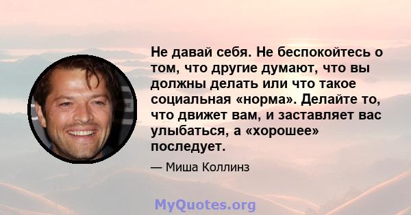 Не давай себя. Не беспокойтесь о том, что другие думают, что вы должны делать или что такое социальная «норма». Делайте то, что движет вам, и заставляет вас улыбаться, а «хорошее» последует.