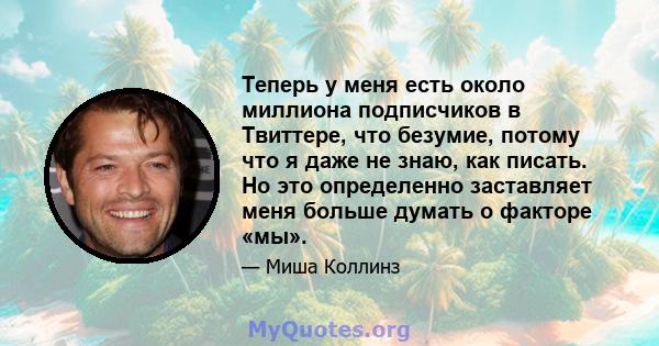 Теперь у меня есть около миллиона подписчиков в Твиттере, что безумие, потому что я даже не знаю, как писать. Но это определенно заставляет меня больше думать о факторе «мы».