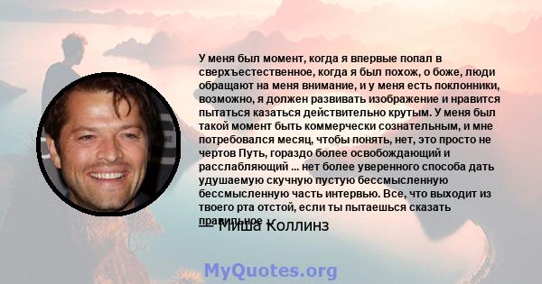 У меня был момент, когда я впервые попал в сверхъестественное, когда я был похож, о боже, люди обращают на меня внимание, и у меня есть поклонники, возможно, я должен развивать изображение и нравится пытаться казаться