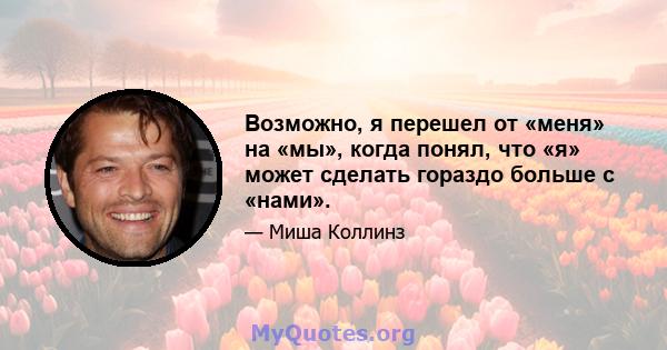 Возможно, я перешел от «меня» на «мы», когда понял, что «я» может сделать гораздо больше с «нами».