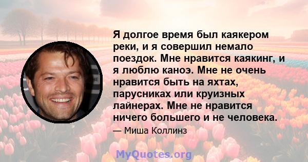 Я долгое время был каякером реки, и я совершил немало поездок. Мне нравится каякинг, и я люблю каноэ. Мне не очень нравится быть на яхтах, парусниках или круизных лайнерах. Мне не нравится ничего большего и не человека.