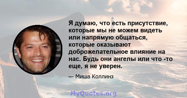 Я думаю, что есть присутствие, которые мы не можем видеть или напрямую общаться, которые оказывают доброжелательное влияние на нас. Будь они ангелы или что -то еще, я не уверен.