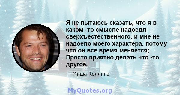 Я не пытаюсь сказать, что я в каком -то смысле надоедл сверхъестественного, и мне не надоело моего характера, потому что он все время меняется; Просто приятно делать что -то другое.