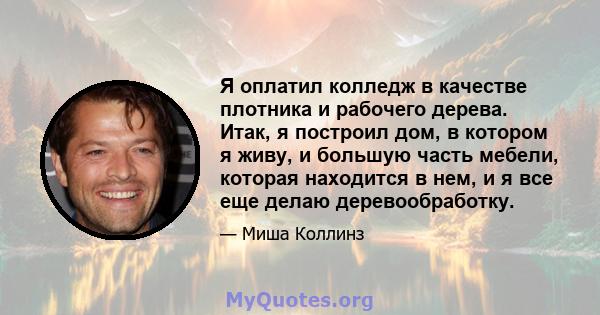 Я оплатил колледж в качестве плотника и рабочего дерева. Итак, я построил дом, в котором я живу, и большую часть мебели, которая находится в нем, и я все еще делаю деревообработку.