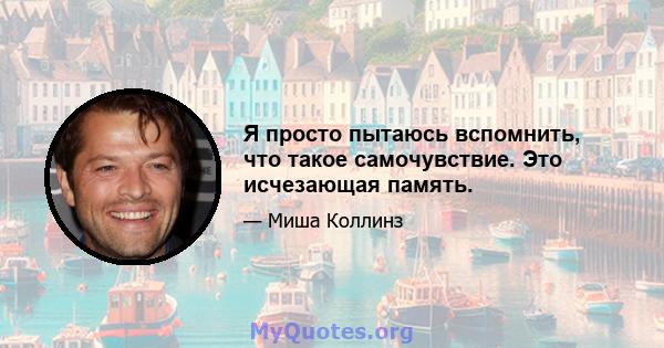 Я просто пытаюсь вспомнить, что такое самочувствие. Это исчезающая память.