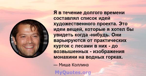 Я в течение долгого времени составлял список идей художественного проекта. Это идеи вещей, которые я хотел бы увидеть когда -нибудь. Они варьируются от практических курток с лесами в них - до возвышенных - изображения