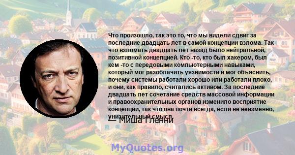 Что произошло, так это то, что мы видели сдвиг за последние двадцать лет в самой концепции взлома. Так что взломать двадцать лет назад было нейтральной, позитивной концепцией. Кто -то, кто был хакером, был кем -то с