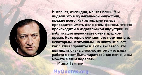 Интернет, очевидно, меняет вещи; Мы видели это в музыкальной индустрии, прежде всего. Как автор, мне теперь приходится иметь дело с тем фактом, что это происходит и в издательской индустрии. И публикация переживает