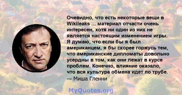 Очевидно, что есть некоторые вещи в Wikileaks ... материал отчасти очень интересен, хотя ни один из них не является настоящим изменением игры. Я думаю, что если бы я был американцем, я бы скорее горжусь тем, что