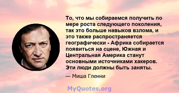 То, что мы собираемся получить по мере роста следующего поколения, так это больше навыков взлома, и это также распространяется географически - Африка собирается появиться на сцене, Южная и Центральная Америка станут