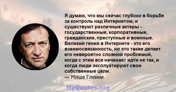 Я думаю, что мы сейчас глубоко в борьбе за контроль над Интернетом, и существуют различные актеры - государственные, корпоративные, гражданские, преступные и военные. Великий гений в Интернете - это его