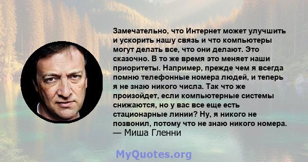 Замечательно, что Интернет может улучшить и ускорить нашу связь и что компьютеры могут делать все, что они делают. Это сказочно. В то же время это меняет наши приоритеты. Например, прежде чем я всегда помню телефонные